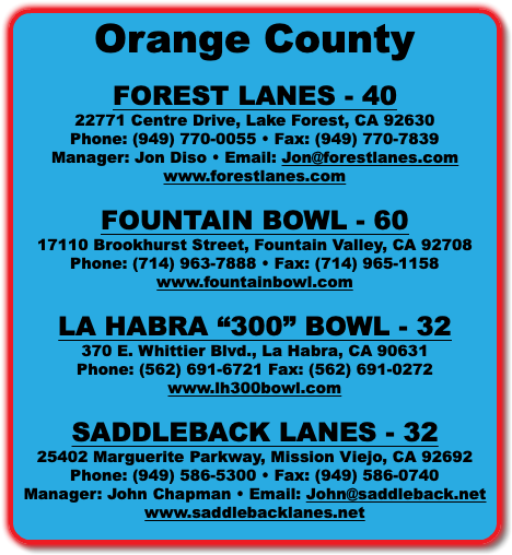 Orange County FOREST LANES - 40 22771 Centre Drive, Lake Forest, CA 92630 Phone: (949) 770-0055 • Fax: (949) 770-7839 Manager: Jon Diso • Email: Jon@forestlanes.com www.forestlanes.com FOUNTAIN BOWL - 60 17110 Brookhurst Street, Fountain Valley, CA 92708 Phone: (714) 963-7888 • Fax: (714) 965-1158 www.fountainbowl.com LA HABRA “300” BOWL - 32 370 E. Whittier Blvd., La Habra, CA 90631 Phone: (562) 691-6721 Fax: (562) 691-0272 www.lh300bowl.com SADDLEBACK LANES - 32 25402 Marguerite Parkway, Mission Viejo, CA 92692 Phone: (949) 586-5300 • Fax: (949) 586-0740 Manager: John Chapman • Email: John@saddleback.net www.saddlebacklanes.net 