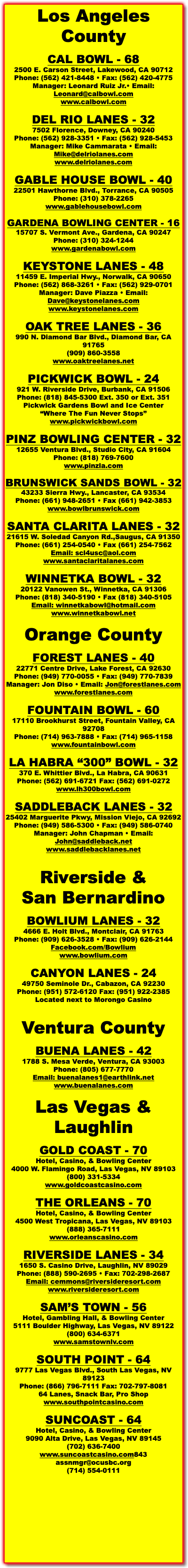 Los Angeles County CAL BOWL - 68 2500 E. Carson Street, Lakewood, CA 90712 Phone: (562) 421-8448 • Fax: (562) 420-4775 Manager: Leonard Ruiz Jr.• Email: Leonard@calbowl.com www.calbowl.com DEL RIO LANES - 32 7502 Florence, Downey, CA 90240 Phone: (562) 928-3351 • Fax: (562) 928-5453 Manager: Mike Cammarata • Email: Mike@delriolanes.com www.delriolanes.com GABLE HOUSE BOWL - 40 22501 Hawthorne Blvd., Torrance, CA 90505 Phone: (310) 378-2265 www.gablehousebowl.com GARDENA BOWLING CENTER - 16 15707 S. Vermont Ave., Gardena, CA 90247 Phone: (310) 324-1244 www.gardenabowl.com KEYSTONE LANES - 48 11459 E. Imperial Hwy., Norwalk, CA 90650 Phone: (562) 868-3261 • Fax: (562) 929-0701 Manager: Dave Piazza • Email: Dave@keystonelanes.com www.keystonelanes.com OAK TREE LANES - 36 990 N. Diamond Bar Blvd., Diamond Bar, CA 91765 (909) 860-3558 www.oaktreelanes.net PICKWICK BOWL - 24 921 W. Riverside Drive, Burbank, CA 91506 Phone: (818) 845-5300 Ext. 350 or Ext. 351 Pickwick Gardens Bowl and Ice Center “Where The Fun Never Stops” www.pickwickbowl.com PINZ BOWLING CENTER - 32 12655 Ventura Blvd., Studio City, CA 91604 Phone: (818) 769-7600 www.pinzla.com BRUNSWICK SANDS BOWL - 32 43233 Sierra Hwy., Lancaster, CA 93534 Phone: (661) 948-2651 • Fax (661) 942-3853 www.bowlbrunswick.com SANTA CLARITA LANES - 32 21615 W. Soledad Canyon Rd.,Saugus, CA 91350 Phone: (661) 254-0540 • Fax (661) 254-7562 Email: scl4usc@aol.com www.santaclaritalanes.com WINNETKA BOWL - 32 20122 Vanowen St., Winnetka, CA 91306 Phone: (818) 340-5190 • Fax (818) 340-5105 Email: winnetkabowl@hotmail.com www.winnetkabowl.net Orange County FOREST LANES - 40 22771 Centre Drive, Lake Forest, CA 92630 Phone: (949) 770-0055 • Fax: (949) 770-7839 Manager: Jon Diso • Email: Jon@forestlanes.com www.forestlanes.com FOUNTAIN BOWL - 60 17110 Brookhurst Street, Fountain Valley, CA 92708 Phone: (714) 963-7888 • Fax: (714) 965-1158 www.fountainbowl.com LA HABRA “300” BOWL - 32 370 E. Whittier Blvd., La Habra, CA 90631 Phone: (562) 691-6721 Fax: (562) 691-0272 www.lh300bowl.com SADDLEBACK LANES - 32 25402 Marguerite Pkwy, Mission Viejo, CA 92692 Phone: (949) 586-5300 • Fax: (949) 586-0740 Manager: John Chapman • Email: John@saddleback.net www.saddlebacklanes.net Riverside &  San Bernardino BOWLIUM LANES - 32 4666 E. Holt Blvd., Montclair, CA 91763 Phone: (909) 626-3528 • Fax: (909) 626-2144 Facebook.com/Bowlium www.bowlium.com CANYON LANES - 24 49750 Seminole Dr., Cabazon, CA 92230 Phone: (951) 572-6120 Fax: (951) 922-2385 Located next to Morongo Casino Ventura County BUENA LANES - 42 1788 S. Mesa Verde, Ventura, CA 93003 Phone: (805) 677-7770 Email: buenalanes1@earthlink.net www.buenalanes.com Las Vegas & Laughlin GOLD COAST - 70 Hotel, Casino, & Bowling Center 4000 W. Flamingo Road, Las Vegas, NV 89103 (800) 331-5334 www.goldcoastcasino.com THE ORLEANS - 70 Hotel, Casino, & Bowling Center 4500 West Tropicana, Las Vegas, NV 89103 (888) 365-7111 www.orleanscasino.com RIVERSIDE LANES - 34 1650 S. Casino Drive, Laughlin, NV 89029 Phone: (888) 590-2695 • Fax: 702-298-2687 Email: cemmons@riversideresort.com www.riversideresort.com SAM’S TOWN - 56 Hotel, Gambling Hall, & Bowling Center 5111 Boulder Highway, Las Vegas, NV 89122 (800) 634-6371 www.samstownlv.com SOUTH POINT - 64 9777 Las Vegas Blvd., South Las Vegas, NV 89123 Phone: (866) 796-7111 Fax: 702-797-8081 64 Lanes, Snack Bar, Pro Shop www.southpointcasino.com SUNCOAST - 64 Hotel, Casino, & Bowling Center 9090 Alta Drive, Las Vegas, NV 89145 (702) 636-7400 www.suncoastcasino.com843 assnmgr@ocusbc.org (714) 554-0111